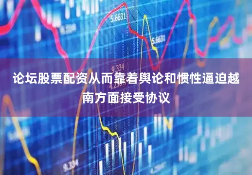 论坛股票配资从而靠着舆论和惯性逼迫越南方面接受协议