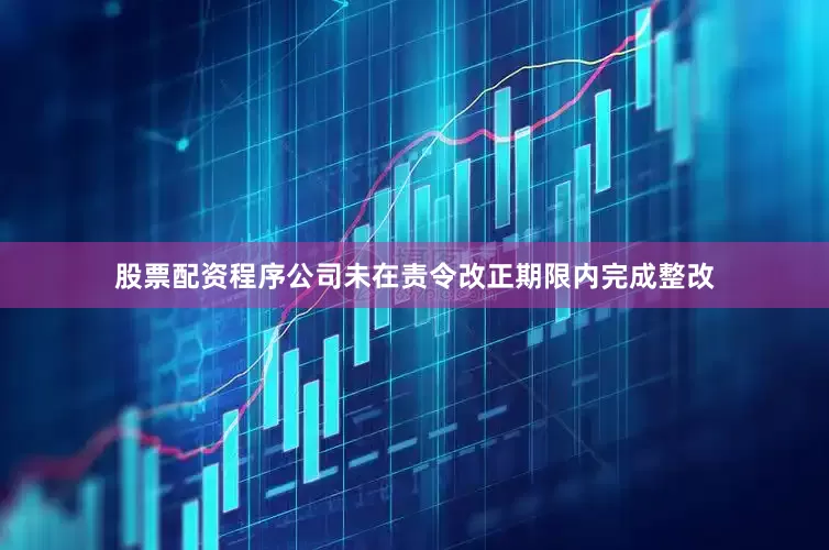 股票配资程序公司未在责令改正期限内完成整改