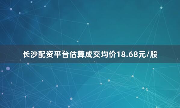 长沙配资平台估算成交均价18.68元/股