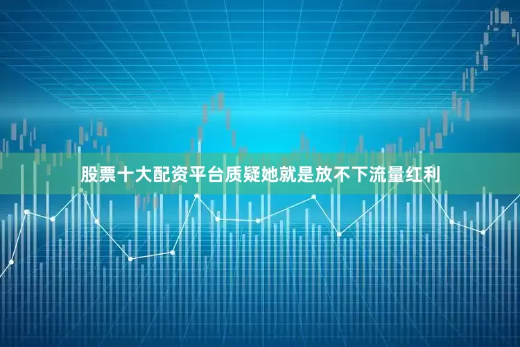 股票十大配资平台质疑她就是放不下流量红利