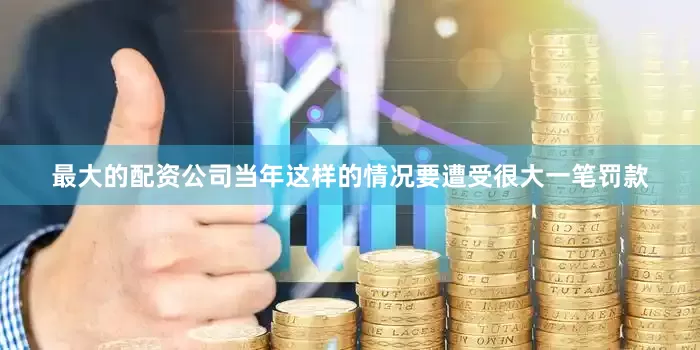 最大的配资公司当年这样的情况要遭受很大一笔罚款