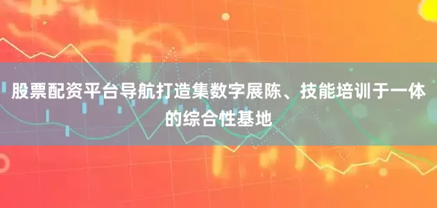 股票配资平台导航打造集数字展陈、技能培训于一体的综合性基地
