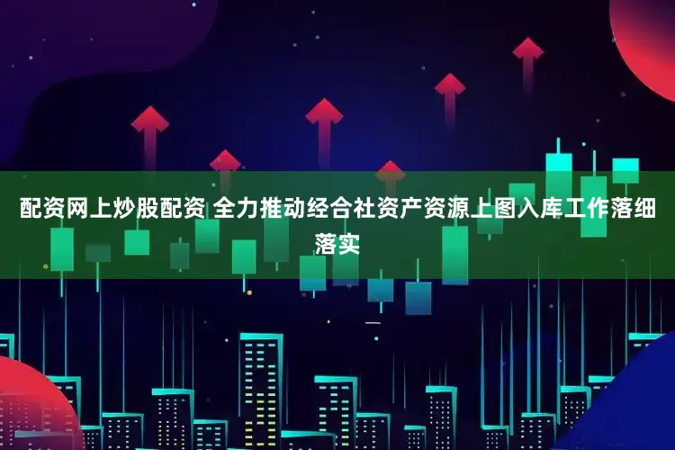 配资网上炒股配资 全力推动经合社资产资源上图入库工作落细落实