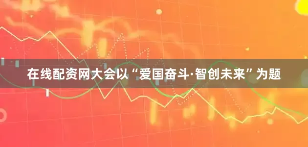 在线配资网大会以“爱国奋斗·智创未来”为题