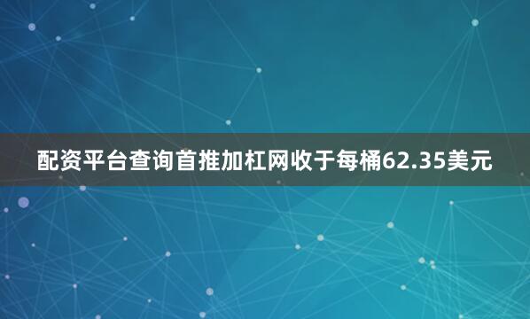 配资平台查询首推加杠网收于每桶62.35美元